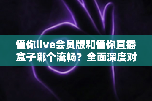 懂你live会员版和懂你直播盒子哪个流畅？全面深度对比评测助你选对不选贵