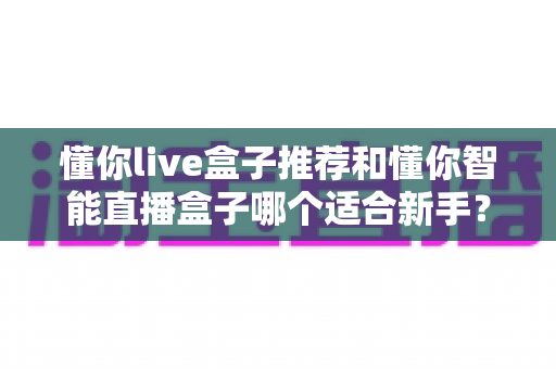 懂你live盒子推荐和懂你智能直播盒子哪个适合新手？2025年新手直播设备选购全攻略