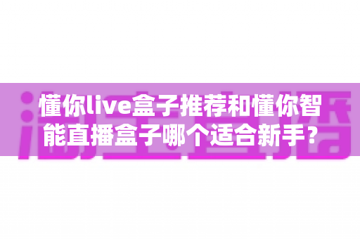 懂你live盒子推荐和懂你智能直播盒子哪个适合新手？2025年新手直播设备选购全攻略