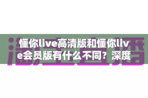 懂你live高清版和懂你live会员版有什么不同？深度对比解析助你选出最适合的版本
