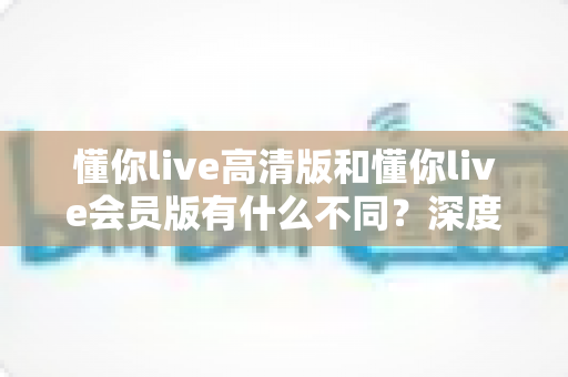 懂你live高清版和懂你live会员版有什么不同？深度对比解析助你选出最适合的版本