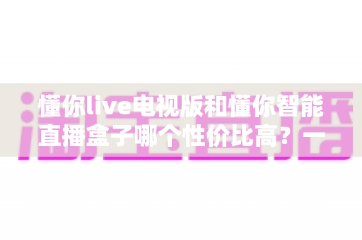 懂你live电视版和懂你智能直播盒子哪个性价比高？一篇看懂差异、不花冤枉钱的深度选购指南