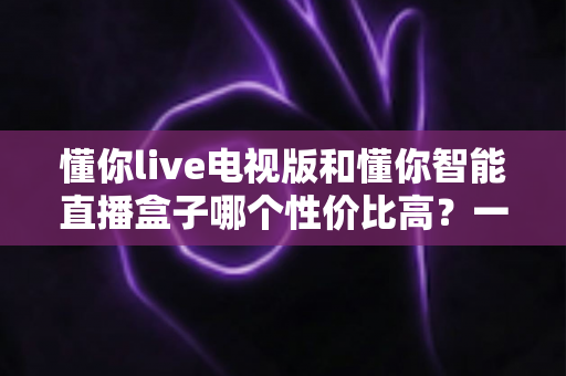懂你live电视版和懂你智能直播盒子哪个性价比高？一篇看懂差异、不花冤枉钱的深度选购指南