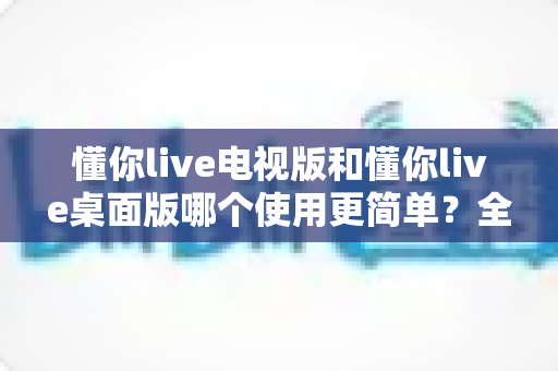 懂你live电视版和懂你live桌面版哪个使用更简单？全面对比分析帮你找到最适合的选择