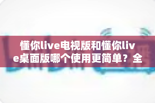 懂你live电视版和懂你live桌面版哪个使用更简单？全面对比分析帮你找到最适合的选择