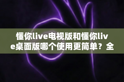 懂你live电视版和懂你live桌面版哪个使用更简单？全面对比分析帮你找到最适合的选择