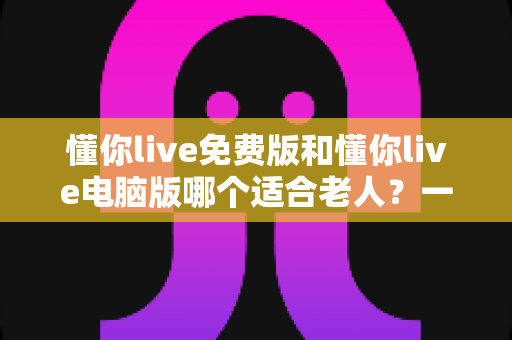懂你live免费版和懂你live电脑版哪个适合老人?一文帮长辈选对版本、轻松上手不迷路 懂你live免费版和懂你live电脑版哪个适合老人?一文帮长辈选对版本、轻松上手不迷路