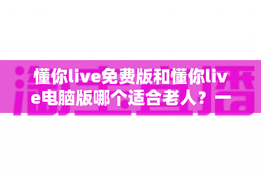 懂你live免费版和懂你live电脑版哪个适合老人?一文帮长辈选对版本、轻松上手不迷路 懂你live免费版和懂你live电脑版哪个适合老人?一文帮长辈选对版本、轻松上手不迷路