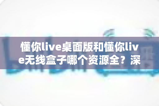 懂你live桌面版和懂你live无线盒子哪个资源全?深度对比解析帮你选出资源更全的理想方案 懂你live桌面版和懂你live无线盒子哪个资源全?深度对比解析帮你选出资源更全的理想方案