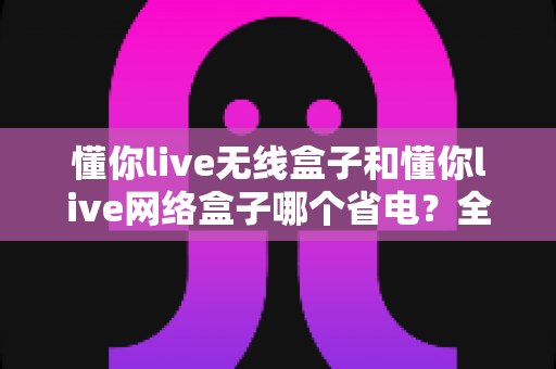 懂你live无线盒子和懂你live网络盒子哪个省电?全面功耗对比与节能选购指南帮你做出明智选择 懂你live无线盒子和懂你live网络盒子哪个省电?全面功耗对比与节能选购指南帮你做出明智选择