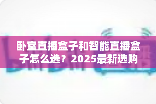 卧室直播盒子和智能直播盒子怎么选？2025最新选购指南，一文帮你避坑省钱