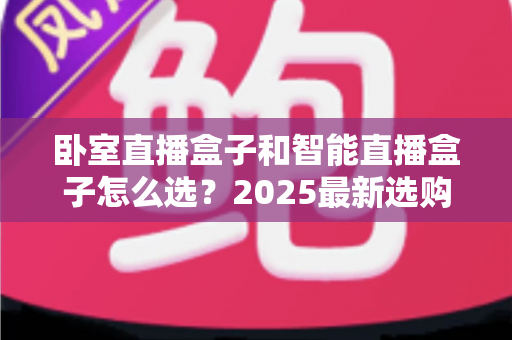 卧室直播盒子和智能直播盒子怎么选？2025最新选购指南，一文帮你避坑省钱