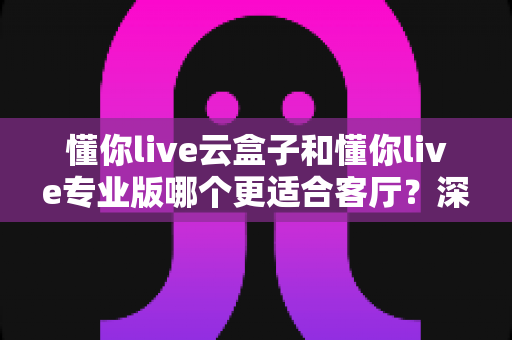 懂你live云盒子和懂你live专业版哪个更适合客厅?深度对比帮你选出客厅观影最佳搭档 懂你live云盒子和懂你live专业版哪个更适合客厅?深度对比帮你选出客厅观影最佳搭档