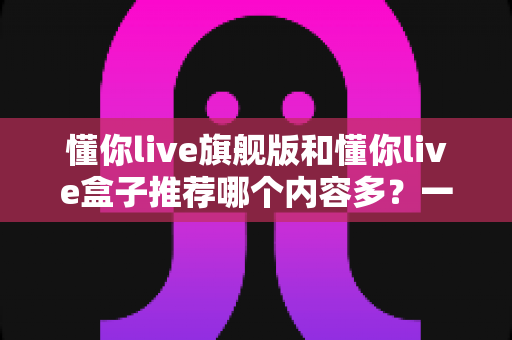 懂你live旗舰版和懂你live盒子推荐哪个内容多?一篇讲透差异的深度对比选购指南 懂你live旗舰版和懂你live盒子推荐哪个内容多?一篇讲透差异的深度对比选购指南