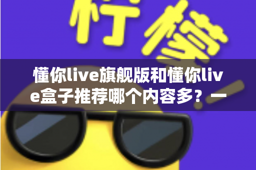 懂你live旗舰版和懂你live盒子推荐哪个内容多?一篇讲透差异的深度对比选购指南 懂你live旗舰版和懂你live盒子推荐哪个内容多?一篇讲透差异的深度对比选购指南