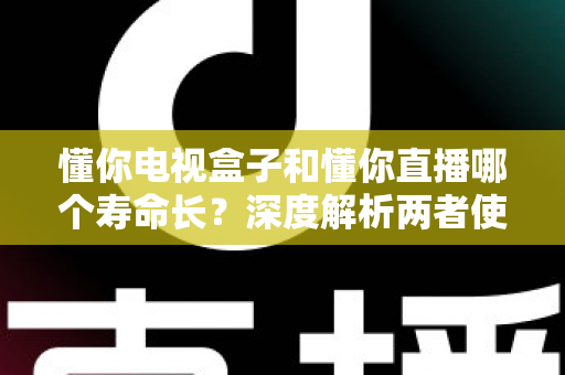 懂你电视盒子和懂你直播哪个寿命长？深度解析两者使用寿命差异与延长技巧