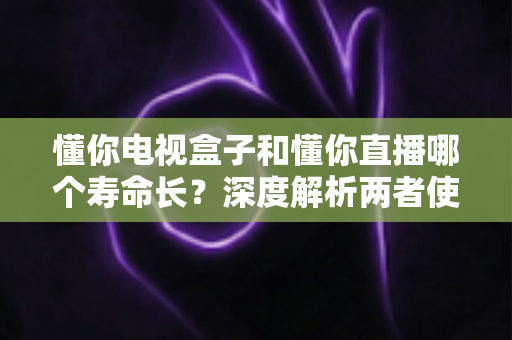懂你电视盒子和懂你直播哪个寿命长？深度解析两者使用寿命差异与延长技巧