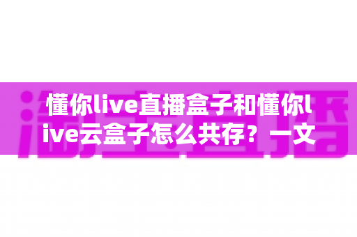 懂你live直播盒子和懂你live云盒子怎么共存?一文读懂双盒安装与搭配使用全攻略 懂你live直播盒子和懂你live云盒子怎么共存?一文读懂双盒安装与搭配使用全攻略