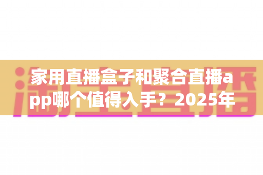 家用直播盒子和聚合直播app哪个值得入手？2025年家庭大屏观影选购全攻略
