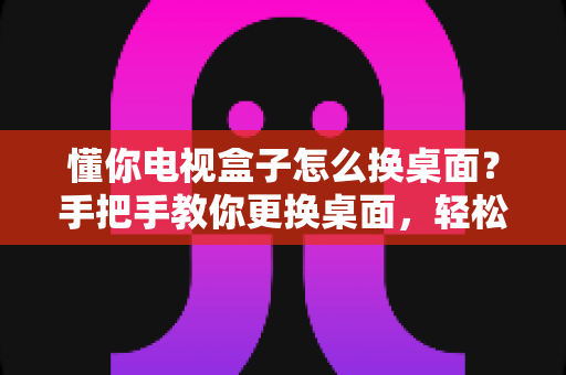 懂你电视盒子怎么换桌面?手把手教你更换桌面,轻松打造个性化大屏体验 懂你电视盒子怎么换桌面?手把手教你更换桌面,轻松打造个性化大屏体验