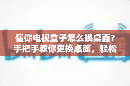 懂你电视盒子怎么换桌面?手把手教你更换桌面,轻松打造个性化大屏体验 懂你电视盒子怎么换桌面?手把手教你更换桌面,轻松打造个性化大屏体验