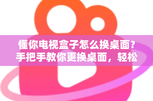 懂你电视盒子怎么换桌面?手把手教你更换桌面,轻松打造个性化大屏体验 懂你电视盒子怎么换桌面?手把手教你更换桌面,轻松打造个性化大屏体验