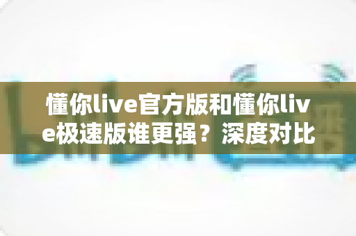 懂你live官方版和懂你live极速版谁更强?深度对比解析,帮你找到最适合自己的直播应用版本 懂你live官方版和懂你live极速版谁更强?深度对比解析,帮你找到最适合自己的直播应用版本