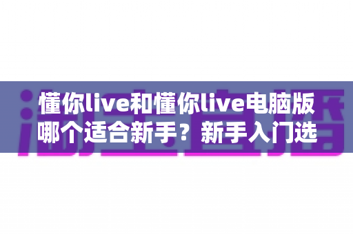 懂你live和懂你live电脑版哪个适合新手？新手入门选择全攻略