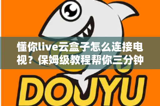 懂你live云盒子怎么连接电视？保姆级教程帮你三分钟搞定家庭影院