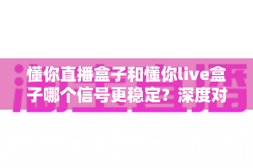 懂你直播盒子和懂你live盒子哪个信号更稳定？深度对比解析帮你选对设备