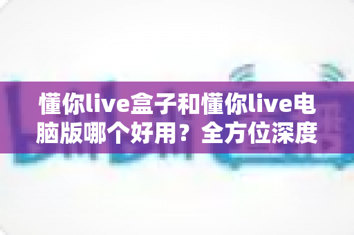 懂你live盒子和懂你live电脑版哪个好用?全方位深度对比评测,帮你选出最适合的直播神器 懂你live盒子和懂你live电脑版哪个好用?全方位深度对比评测,帮你选出最适合的直播神器