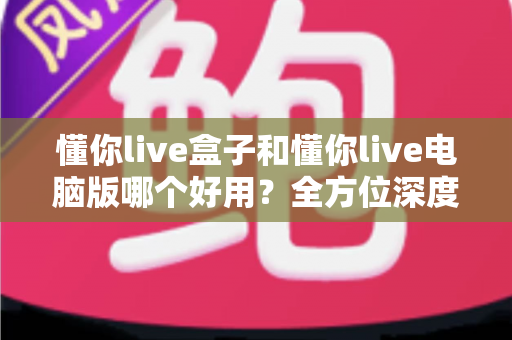 懂你live盒子和懂你live电脑版哪个好用?全方位深度对比评测,帮你选出最适合的直播神器 懂你live盒子和懂你live电脑版哪个好用?全方位深度对比评测,帮你选出最适合的直播神器