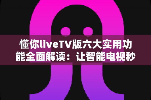 懂你liveTV版六大实用功能全面解读：让智能电视秒变全能家庭影院的实用攻略