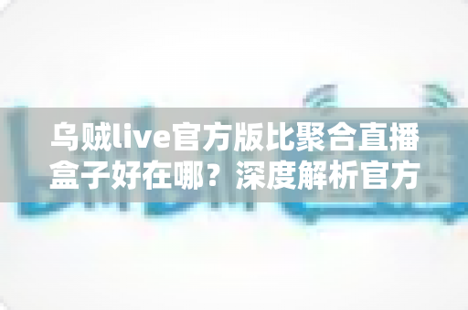 乌贼live官方版比聚合直播盒子好在哪?深度解析官方直播应用的六大核心优势 乌贼live官方版比聚合直播盒子好在哪?深度解析官方直播应用的六大核心优势
