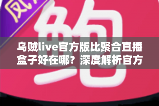 乌贼live官方版比聚合直播盒子好在哪？深度解析官方直播应用的六大核心优势