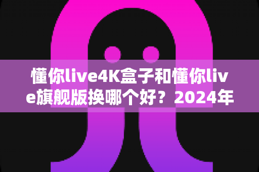 懂你live4K盒子和懂你live旗舰版换哪个好？2024年最全选购对比指南帮你轻松做决定