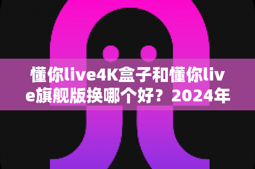 懂你live4K盒子和懂你live旗舰版换哪个好？2024年最全选购对比指南帮你轻松做决定
