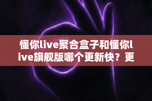 懂你live聚合盒子和懂你live旗舰版哪个更新快?更新速度全面对比与选择指南 懂你live聚合盒子和懂你live旗舰版哪个更新快?更新速度全面对比与选择指南
