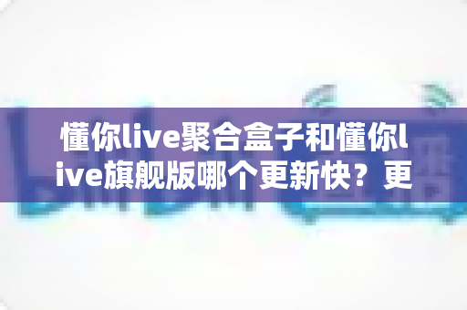 懂你live聚合盒子和懂你live旗舰版哪个更新快?更新速度全面对比与选择指南 懂你live聚合盒子和懂你live旗舰版哪个更新快?更新速度全面对比与选择指南