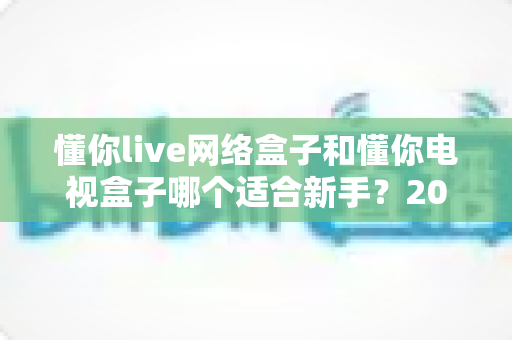 懂你live网络盒子和懂你电视盒子哪个适合新手?2025年新手选购电视盒子完全指南与真实对比评测 懂你live网络盒子和懂你电视盒子哪个适合新手?2025年新手选购电视盒子完全指南与真实对比评测