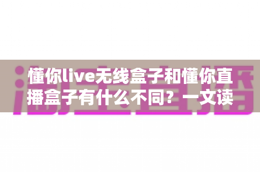 懂你live无线盒子和懂你直播盒子有什么不同？一文读懂两大直播设备的核心差异与选购指南