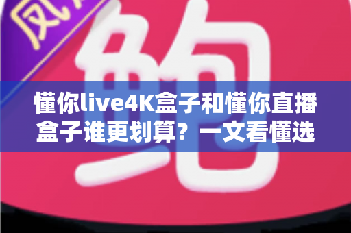 懂你live4K盒子和懂你直播盒子谁更划算？一文看懂选购要点，帮你省钱不踩坑