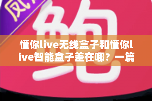 懂你live无线盒子和懂你live智能盒子差在哪？一篇帮你彻底搞懂两款直播盒子区别的实用选购指南