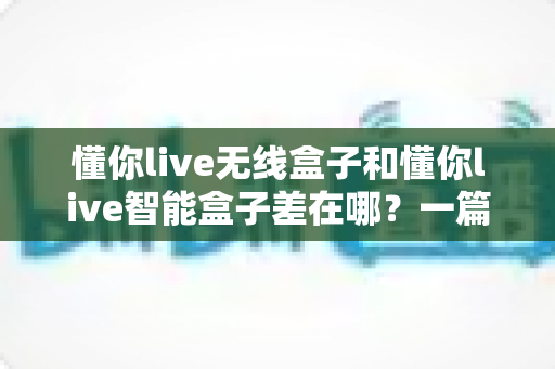 懂你live无线盒子和懂你live智能盒子差在哪？一篇帮你彻底搞懂两款直播盒子区别的实用选购指南
