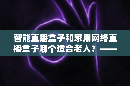 智能直播盒子和家用网络直播盒子哪个适合老人?——为长辈挑选直播设备的完整指南 智能直播盒子和家用网络直播盒子哪个适合老人?——为长辈挑选直播设备的完整指南