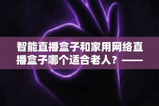 智能直播盒子和家用网络直播盒子哪个适合老人？——为长辈挑选直播设备的完整指南