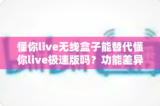 懂你live无线盒子能替代懂你live极速版吗?功能差异、使用场景与选购全解析 懂你live无线盒子能替代懂你live极速版吗?功能差异、使用场景与选购全解析