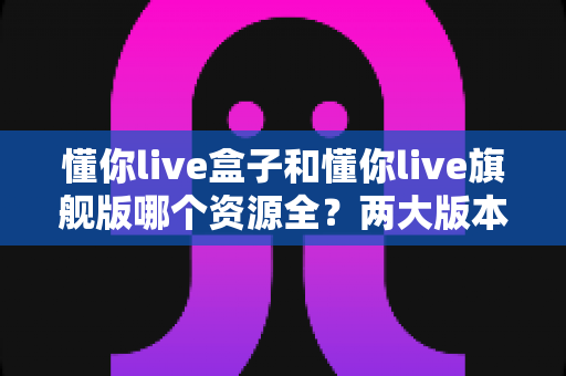 懂你live盒子和懂你live旗舰版哪个资源全？两大版本深度对比，帮你选出资源更丰富的那一款