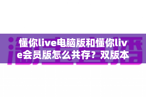 懂你live电脑版和懂你live会员版怎么共存?双版本安装与使用全攻略一文讲透 懂你live电脑版和懂你live会员版怎么共存?双版本安装与使用全攻略一文讲透