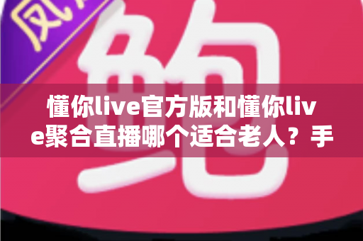 懂你live官方版和懂你live聚合直播哪个适合老人？手把手教您为爸妈选出最省心的直播软件